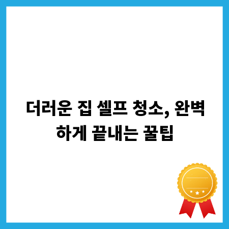 더러운 집 셀프 청소, 완벽하게 끝내는 꿀팁