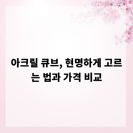아크릴 큐브, 현명하게 고르는 법과 가격 비교