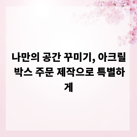 나만의 공간 꾸미기, 아크릴 박스 주문 제작으로 특별하게