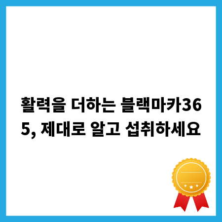 활력을 더하는 블랙마카365, 제대로 알고 섭취하세요