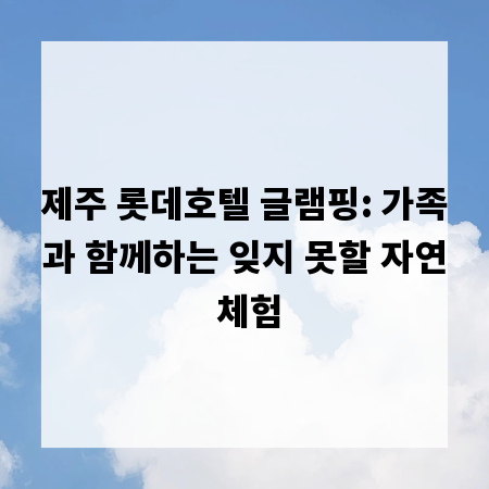 제주 롯데호텔 글램핑: 가족과 함께하는 잊지 못할 자연 체험