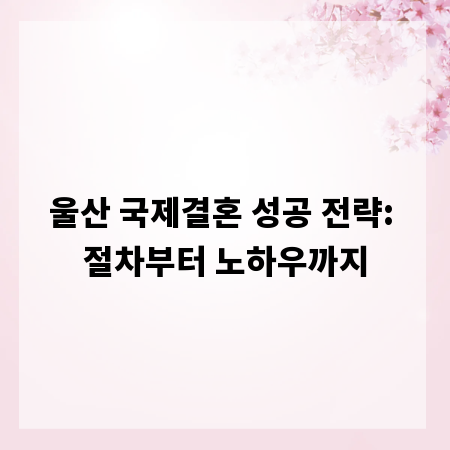 울산 국제결혼 성공 전략: 절차부터 노하우까지